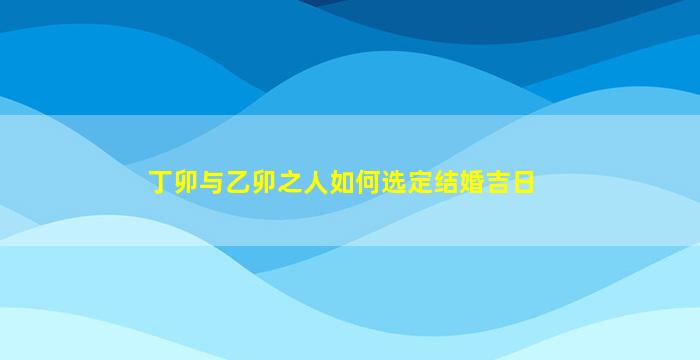 丁卯与乙卯之人如何选定结婚吉日