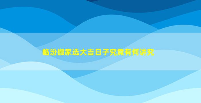 临汾搬家选大吉日子究竟有何讲究