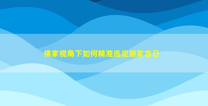 佛家视角下如何精准选定搬家吉日