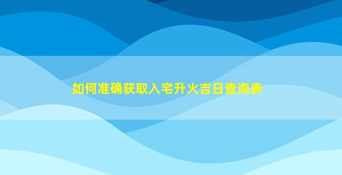 如何准确获取入宅升火吉日查询表